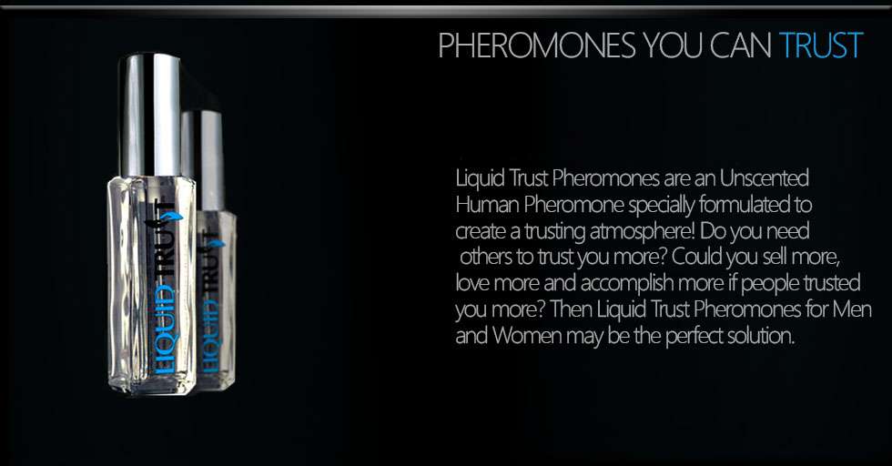 World's best trust pheromone product. Liquid Trust Pheromones are an Unscented Human Pheromone specially formulated to create a trusting atmosphere! Do you need others to trust you more? Could you sell more, love more and accomplish more if people trusted you more? Then Liquid Trust Pheromones for Men and Women may be the perfect solution.